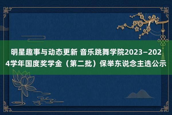 明星趣事与动态更新 音乐跳舞学院2023—2024学年国度奖学金（第二批）保举东说念主选公示