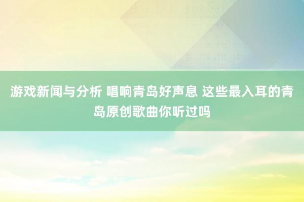 游戏新闻与分析 唱响青岛好声息 这些最入耳的青岛原创歌曲你听过吗