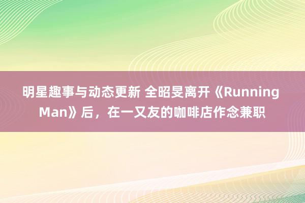 明星趣事与动态更新 全昭旻离开《Running Man》后，在一又友的咖啡店作念兼职