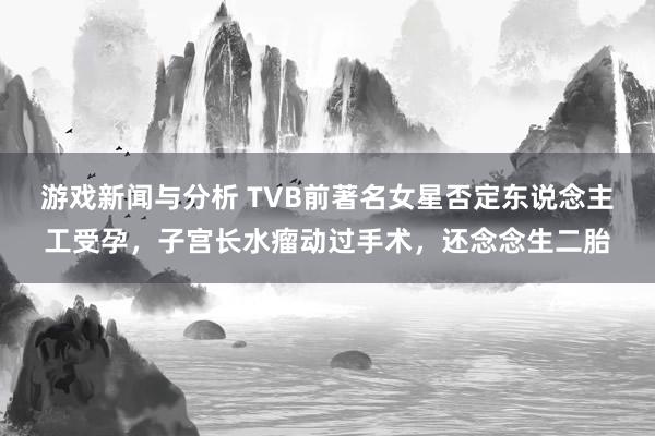 游戏新闻与分析 TVB前著名女星否定东说念主工受孕，子宫长水瘤动过手术，还念念生二胎