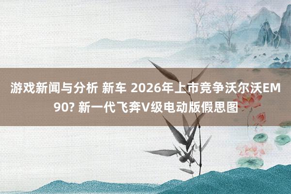 游戏新闻与分析 新车 2026年上市竞争沃尔沃EM90? 新一代飞奔V级电动版假思图