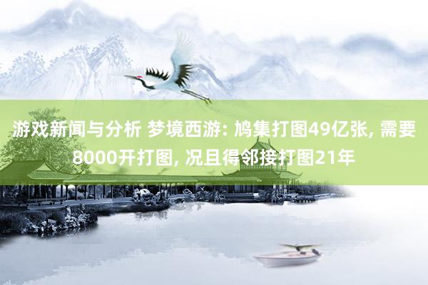 游戏新闻与分析 梦境西游: 鸠集打图49亿张, 需要8000开打图, 况且得邻接打图21年