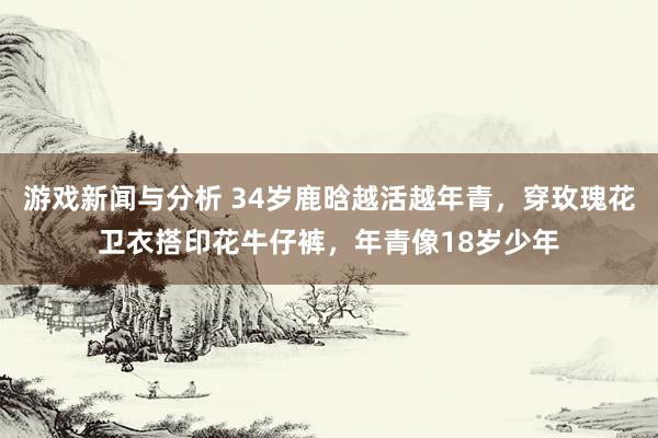 游戏新闻与分析 34岁鹿晗越活越年青，穿玫瑰花卫衣搭印花牛仔裤，年青像18岁少年