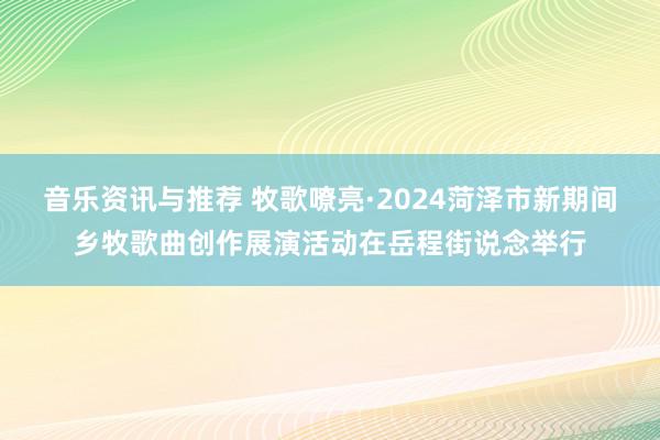 音乐资讯与推荐 牧歌嘹亮·2024菏泽市新期间乡牧歌曲创作展演活动在岳程街说念举行