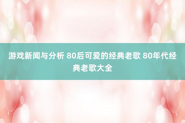 游戏新闻与分析 80后可爱的经典老歌 80年代经典老歌大全