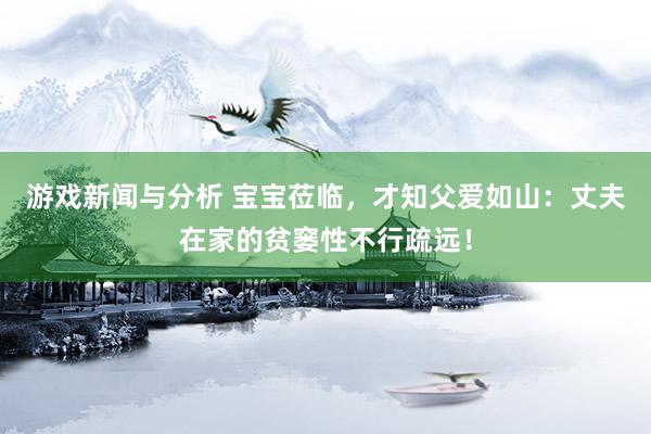 游戏新闻与分析 宝宝莅临，才知父爱如山：丈夫在家的贫窭性不行疏远！