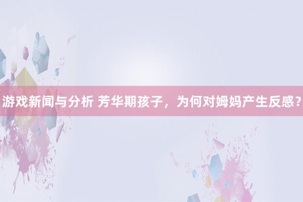 游戏新闻与分析 芳华期孩子，为何对姆妈产生反感？