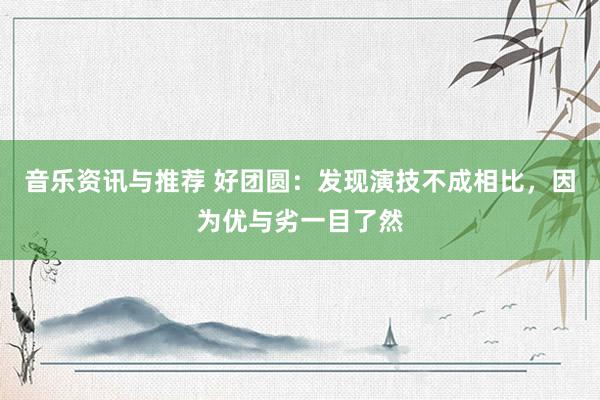 音乐资讯与推荐 好团圆：发现演技不成相比，因为优与劣一目了然