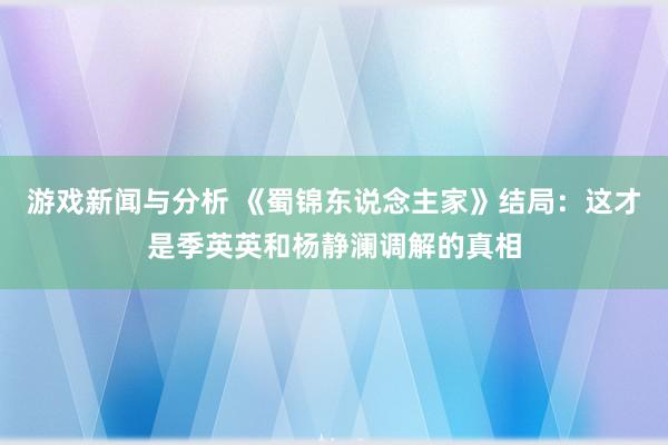 游戏新闻与分析 《蜀锦东说念主家》结局：这才是季英英和杨静澜调解的真相