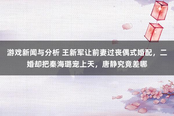 游戏新闻与分析 王新军让前妻过丧偶式婚配，二婚却把秦海璐宠上天，唐静究竟差哪