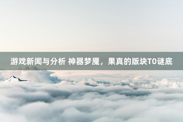 游戏新闻与分析 神器梦魇，果真的版块T0谜底