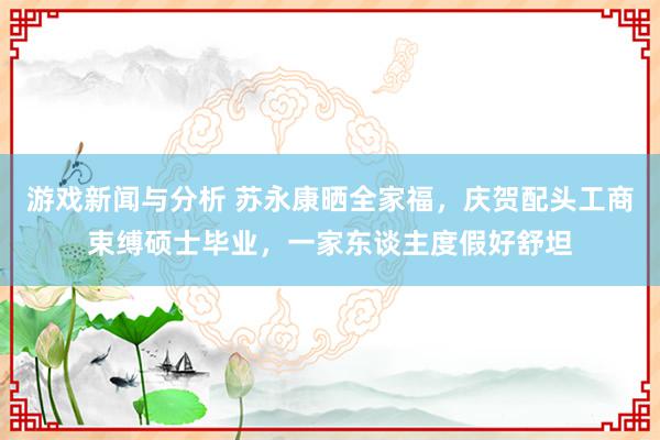 游戏新闻与分析 苏永康晒全家福，庆贺配头工商束缚硕士毕业，一家东谈主度假好舒坦