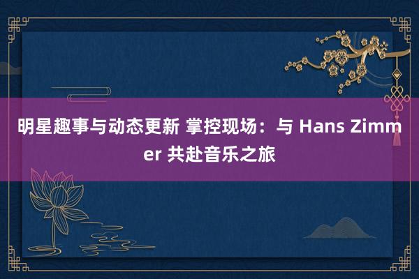 明星趣事与动态更新 掌控现场：与 Hans Zimmer 共赴音乐之旅