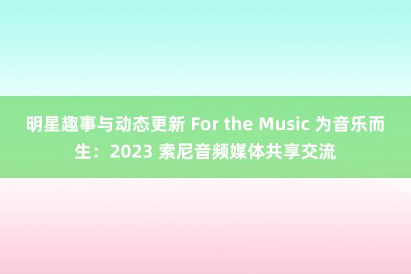 明星趣事与动态更新 For the Music 为音乐而生：2023 索尼音频媒体共享交流