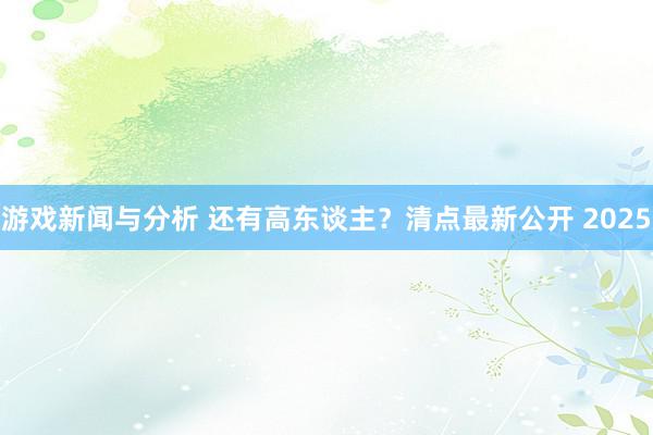 游戏新闻与分析 还有高东谈主？清点最新公开 2025