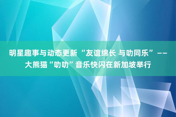 明星趣事与动态更新 “友谊绵长 与叻同乐” ——大熊猫“叻叻”音乐快闪在新加坡举行