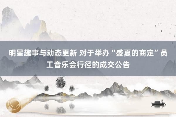 明星趣事与动态更新 对于举办“盛夏的商定”员工音乐会行径的成交公告