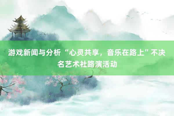 游戏新闻与分析 “心灵共享，音乐在路上”不决名艺术社路演活动