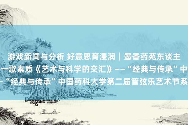 游戏新闻与分析 好意思育浸润｜墨香药苑东谈主文艺术讲座湖南大学周一歌素质《艺术与科学的交汇》——“经典与传承”中国药科大学第二届管弦乐艺术节系列当作