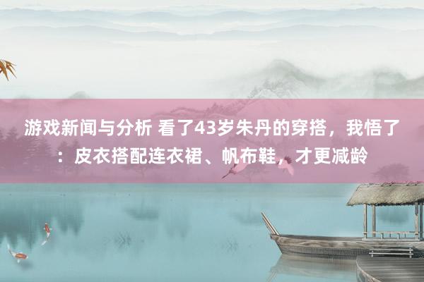 游戏新闻与分析 看了43岁朱丹的穿搭，我悟了：皮衣搭配连衣裙、帆布鞋，才更减龄