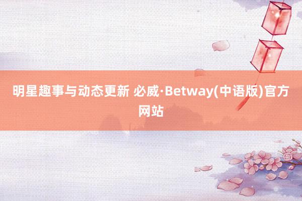 明星趣事与动态更新 必威·Betway(中语版)官方网站