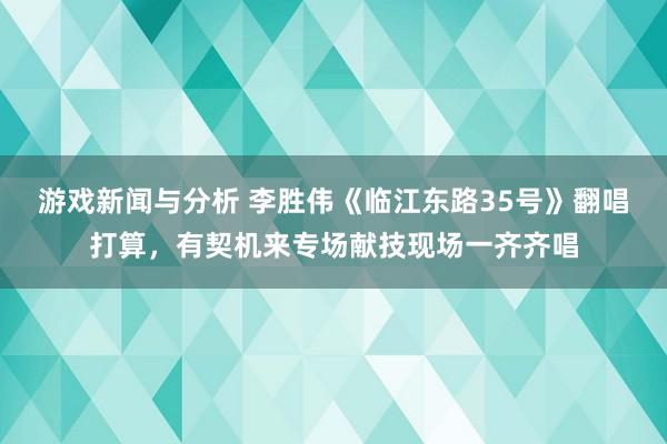 游戏新闻与分析 李胜伟《临江东路35号》翻唱打算，有契机来专场献技现场一齐齐唱