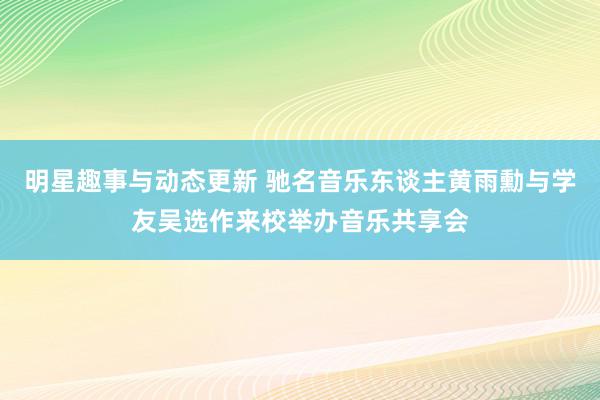 明星趣事与动态更新 驰名音乐东谈主黄雨勳与学友吴选作来校举办音乐共享会