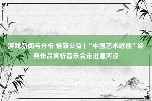 游戏新闻与分析 惟新公益 | “中国艺术歌曲”经典作品赏析音乐会走进漕河泾