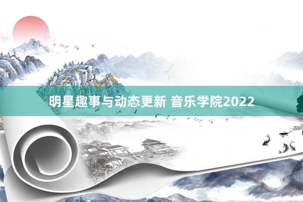 明星趣事与动态更新 音乐学院2022