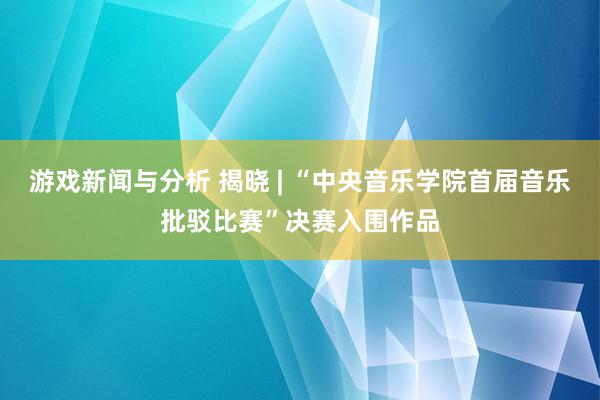 游戏新闻与分析 揭晓 | “中央音乐学院首届音乐批驳比赛”决赛入围作品