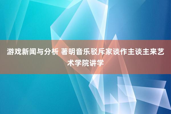 游戏新闻与分析 著明音乐驳斥家谈作主谈主来艺术学院讲学