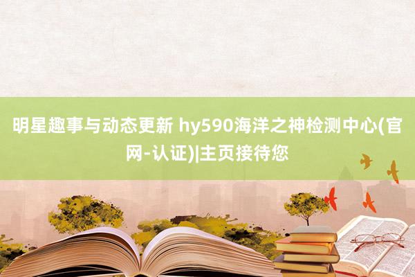 明星趣事与动态更新 hy590海洋之神检测中心(官网-认证)|主页接待您