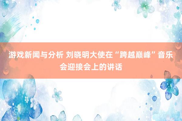 游戏新闻与分析 刘晓明大使在“跨越巅峰”音乐会迎接会上的讲话