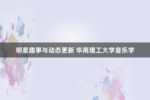 明星趣事与动态更新 华南理工大学音乐学