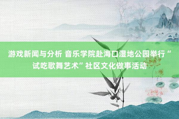 游戏新闻与分析 音乐学院赴海口湿地公园举行“试吃歌舞艺术”社区文化做事活动