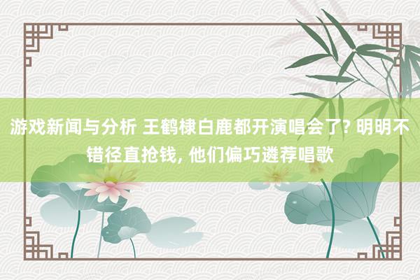 游戏新闻与分析 王鹤棣白鹿都开演唱会了? 明明不错径直抢钱, 他们偏巧遴荐唱歌