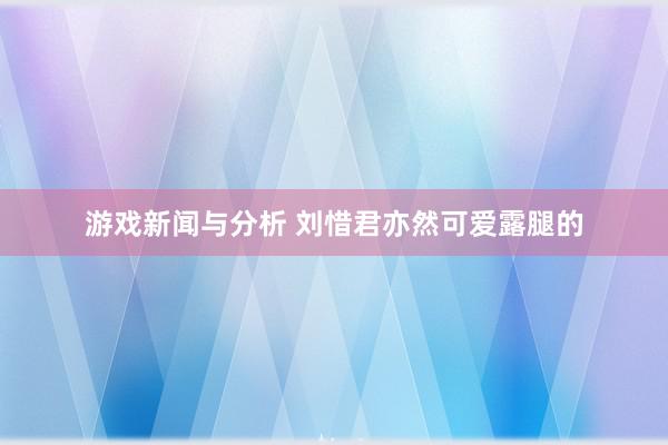 游戏新闻与分析 刘惜君亦然可爱露腿的