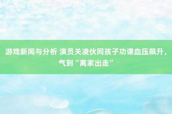 游戏新闻与分析 演员关凌伙同孩子功课血压飙升，气到“离家出走”