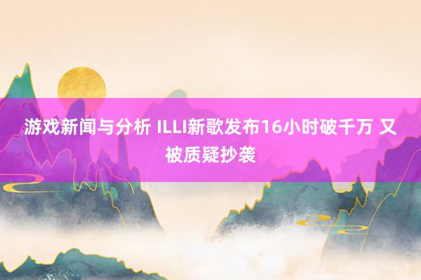 游戏新闻与分析 ILLI新歌发布16小时破千万 又被质疑抄袭