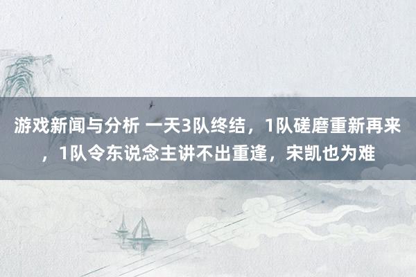 游戏新闻与分析 一天3队终结，1队磋磨重新再来，1队令东说念主讲不出重逢，宋凯也为难