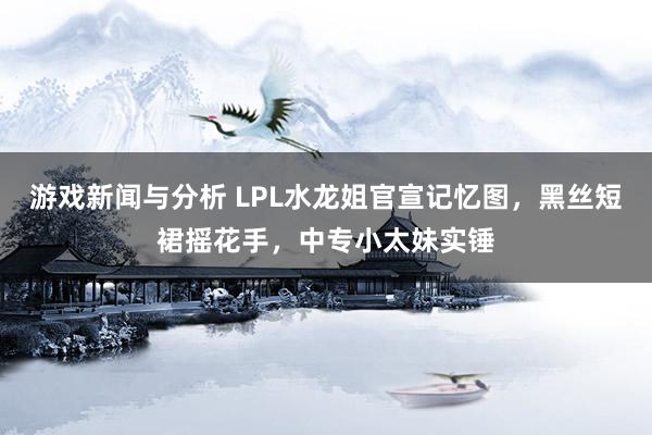 游戏新闻与分析 LPL水龙姐官宣记忆图，黑丝短裙摇花手，中专小太妹实锤