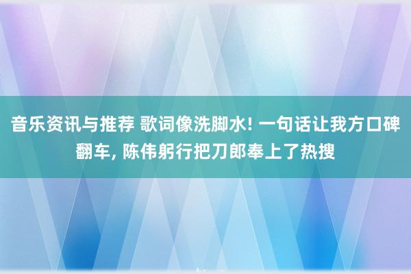 音乐资讯与推荐 歌词像洗脚水! 一句话让我方口碑翻车, 陈伟躬行把刀郎奉上了热搜