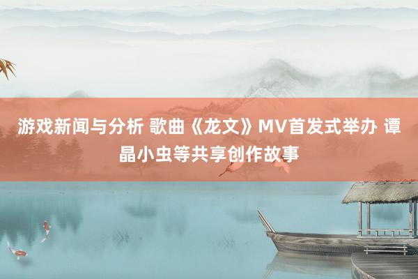 游戏新闻与分析 歌曲《龙文》MV首发式举办 谭晶小虫等共享创作故事