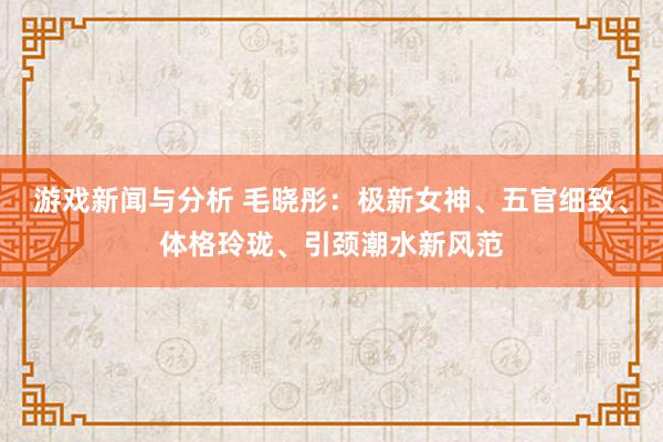 游戏新闻与分析 毛晓彤：极新女神、五官细致、体格玲珑、引颈潮水新风范