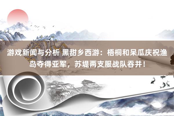 游戏新闻与分析 黑甜乡西游：梧桐和呆瓜庆祝渔岛夺得亚军，苏堤两支服战队吞并！