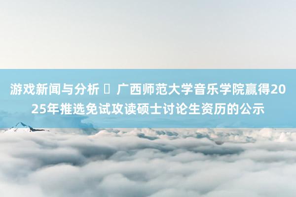 游戏新闻与分析 ​广西师范大学音乐学院赢得2025年推选免试攻读硕士讨论生资历的公示