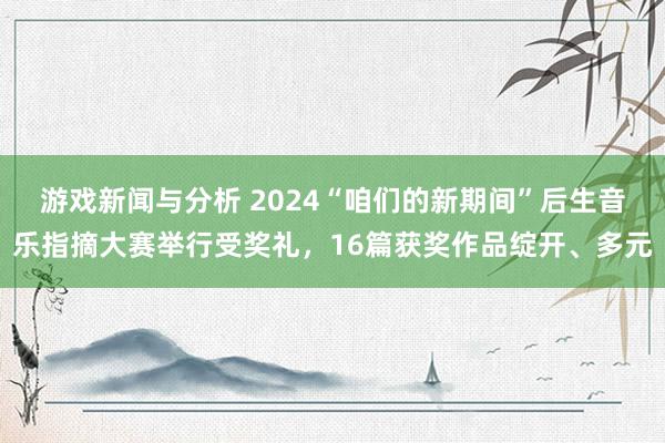 游戏新闻与分析 2024“咱们的新期间”后生音乐指摘大赛举行受奖礼，16篇获奖作品绽开、多元