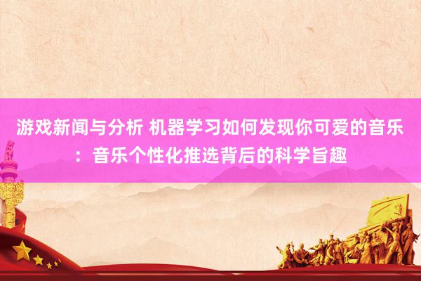 游戏新闻与分析 机器学习如何发现你可爱的音乐：音乐个性化推选背后的科学旨趣