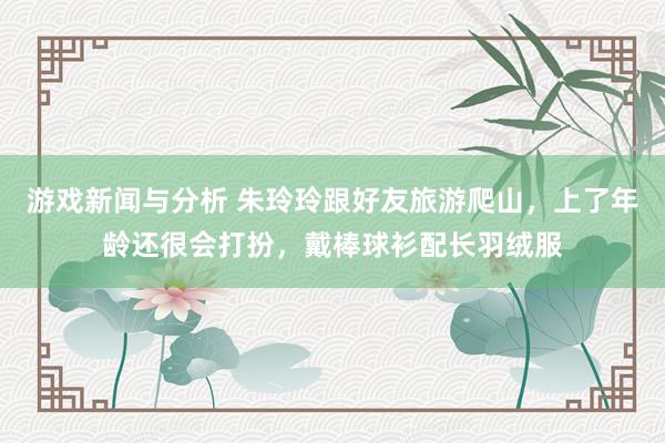 游戏新闻与分析 朱玲玲跟好友旅游爬山，上了年龄还很会打扮，戴棒球衫配长羽绒服