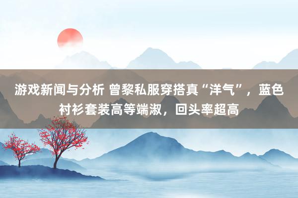 游戏新闻与分析 曾黎私服穿搭真“洋气”，蓝色衬衫套装高等端淑，回头率超高